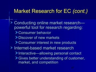 Market Research for EC (cont.)
Conducting online market research—
powerful tool for research regarding:
Consumer behavior
Discover of new markets
Consumer interest in new products

Internet-based market research

Interactive—allowing personal contact
Gives better understanding of customer,
market, and competition
47

 