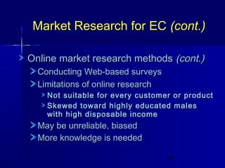 Market Research for EC (cont.)
Online market research methods (cont.)
Conducting Web-based surveys
Limitations of online research

Not suitable for every customer or product
Skewed toward highly educated males
with high disposable income

May be unreliable, biased
More knowledge is needed
49

 