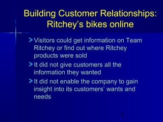 Building Customer Relationships:
Ritchey’s bikes online
Visitors could get information on Team
Ritchey or find out where Ritchey
products were sold
It did not give customers all the
information they wanted
It did not enable the company to gain
insight into its customers’ wants and
needs
5

 