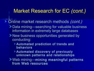 Market Research for EC (cont.)
Online market research methods (cont.)

Data mining—searching for valuable business
information in extremely large databases
New business opportunities generated by
conducting:
Automated prediction of trends and
behaviors
Automated discovery of previously
unknown patterns and relationships

Web mining—mining meaningful patterns

from Web resources

50

 