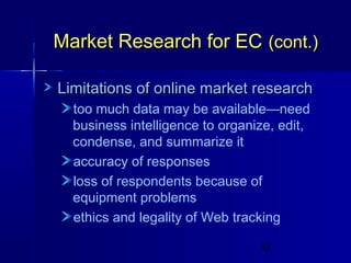 Market Research for EC (cont.)
Limitations of online market research
too much data may be available—need
business intelligence to organize, edit,
condense, and summarize it
accuracy of responses
loss of respondents because of
equipment problems
ethics and legality of Web tracking
52

 