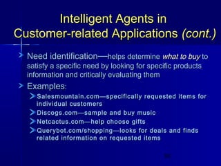 Intelligent Agents in
Customer-related Applications (cont.)
Need identification—helps determine what to buy to
satisfy a specific need by looking for specific products
information and critically evaluating them

Examples:
Salesmountain.com—specifically requested items for
individual customers
Discogs.com—sample and buy music
Netcactus.com—help choose gifts
Querybot.com/shopping—looks for deals and finds
related information on requested items
55

 