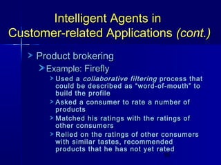 Intelligent Agents in
Customer-related Applications (cont.)
Product brokering
Example: Firefly

Used a collaborative filtering process that
could be described as “word-of-mouth” to
build the profile
Asked a consumer to rate a number of
products
Matched his ratings with the ratings of
other consumers
Relied on the ratings of other consumers
with similar tastes, recommended
products that he has not yet rated
56

 