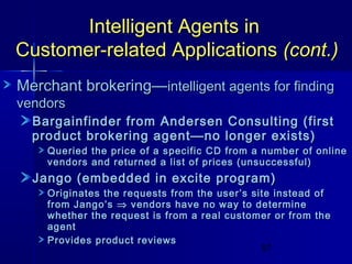 Intelligent Agents in
Customer-related Applications (cont.)
Merchant brokering—intelligent agents for finding
vendors

Bargainfinder from Andersen Consulting (first
product brokering agent—no longer exists)

Queried the price of a specific CD from a number of online
vendors and returned a list of prices (unsuccessful)

Jango (embedded in excite program)

Originates the requests from the user’s site instead of
from Jango’s ⇒ vendors have no way to determine
whether the request is from a real customer or from the
agent
Provides product reviews
57

 