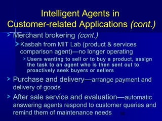 Intelligent Agents in
Customer-related Applications (cont.)
Merchant brokering (cont.)

Kasbah from MIT Lab (product & services
comparison agent)—no longer operating

Users wanting to sell or to buy a product, assign
the task to an agent who is then sent out to
proactively seek buyers or sellers

Purchase and delivery—arrange payment and
delivery of goods

After sale service and evaluation— automatic

answering agents respond to customer queries and
remind them of maintenance needs 58

 