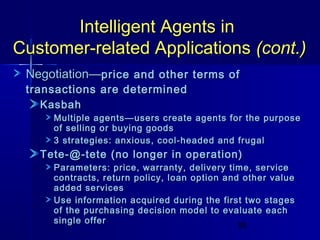 Intelligent Agents in
Customer-related Applications (cont.)
Negotiation—price and other terms of
transactions are determined
Kasbah

Multiple agents—users create agents for the purpose
of selling or buying goods
3 strategies: anxious, cool-headed and frugal

Tete-@-tete (no longer in operation)

Parameters: price, warranty, delivery time, service
contracts, return policy, loan option and other value
added services
Use information acquired during the first two stages
of the purchasing decision model to evaluate each
single offer
59

 