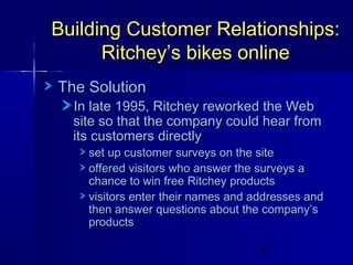 Building Customer Relationships:
Ritchey’s bikes online
The Solution

In late 1995, Ritchey reworked the Web
site so that the company could hear from
its customers directly

set up customer surveys on the site
offered visitors who answer the surveys a
chance to win free Ritchey products
visitors enter their names and addresses and
then answer questions about the company’s
products
6

 