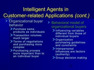 Intelligent Agents in
Customer-related Applications (cont.)
Organizational buyer
behavior

Purchase same
products as individuals
Transaction volumes
much larger
Terms of negotiations
and purchasing more
complex
Purchasing process
more important than to
an individual buyer

Behavioral model of
organizational buyers

Influencing variables
different from those of
individual buyers
Organization
purchasing guidelines
and constraints
Interpersonal
influences are factors
(authority)
Group decision making
61

 