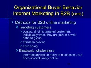 Organizational Buyer Behavior
Internet Marketing in B2B (cont.)
Methods for B2B online marketing
Targeting customers

contact all of its targeted customers
individually when they are part of a welldefined group
affiliation service
advertising

Electronic wholesalers

intermediary sells directly to businesses, but
does so exclusively online
64

 