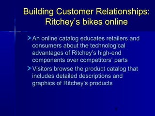 Building Customer Relationships:
Ritchey’s bikes online
An online catalog educates retailers and
consumers about the technological
advantages of Ritchey’s high-end
components over competitors’ parts
Visitors browse the product catalog that
includes detailed descriptions and
graphics of Ritchey’s products

8

 