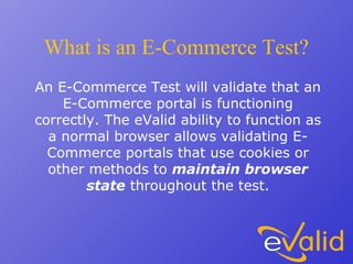 What is an E-Commerce Test?
An E-Commerce Test will validate that an
E-Commerce portal is functioning
correctly. The eValid ability to function as
a normal browser allows validating E-
Commerce portals that use cookies or
other methods to maintain browser
state throughout the test.
 