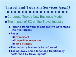 Travel and Tourism Services (cont.)
Corporate Travel: New Business Model
The Impact of EC on the Travel Industry
Porter’s framework of competitive advantage
(the five forces)
Focus:
Environment
Competitive responses
Firm’s strategy

The industry is clearly transformed
Taking away some functions traditionally
performed by travel agents

 