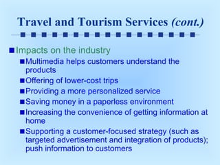 Travel and Tourism Services (cont.)
Impacts on the industry

Multimedia helps customers understand the
products
Offering of lower-cost trips
Providing a more personalized service
Saving money in a paperless environment
Increasing the convenience of getting information at
home
Supporting a customer-focused strategy (such as
targeted advertisement and integration of products);
push information to customers

 