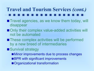 Travel and Tourism Services (cont.)
Travel agencies, as we know them today, will
disappear
Only their complex value-added activities will
not be automated
These complex activities will be performed
by a new breed of intermediaries
Survival strategy
Minor improvements due to process changes
BPR with significant improvements
Organizational transformation

 