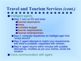 Travel and Tourism Services (cont.)
Intelligent agents

Step 1: turn on PC and enter
Desired destination
Dates
Available budget
Special requirements
Desired entertainment

Step 2: computer dispatches an intelliget agen that
“shops around”
Step 3: agent attempts to match your requirements
with what is available, negotiates with vendors
Step 4: agent returns within minutes with suitable
alternatives, modifies as per your wishes, books the
vacation

Voice communication with agent

 