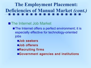 The Employment Placement:
Deficiencies of Manual Market (cont.)
The Internet Job Market
The Internet offers a perfect environment; it is
especially effective for technology-oriented
jobs
Job seekers
Job offerers
Recruiting firms
Government agencies and institutions

 