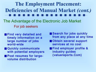 The Employment Placement:
Deficiencies of Manual Market (cont.)
The Advantage of the Electronic Job Market
For job seekers
Find very detailed and
timely information on a
large number of jobs
world-wide
Quickly communicate
with potential employers
Post resumes for largevolume distribution

Search for jobs quickly
from any place at any time
Obtain several support
services at no cost
Find employer profile &
industry guides
(valuereports.Com)

 