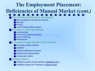 The Employment Placement:
Deficiencies of Manual Market (cont.)
The Limitations of Electronic Job Markets
Many people do not use the Internet
Security
Privacy
Lack of face-to-face contact

Examples of online job services
Locating jobs
Writing and posting resumes
Career planning
Newsgroups

Examples of career services on the Internet
Recruiters online network
StaffNET
Global employment network
Employment opportunities
Intranet job market

Intelligent agents
Intelligent agents for job seekers (jobsleuth.com)
Intelligent agents for employers (resumix.com)

 