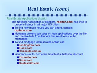 Real Estate (cont.)
Real Estate Applications (cont.)
The National Association of Realtors, realtor.com has links to
property listings in all major US cities
To find how much house you can afford, consult:
replace.com
Mortgage brokers can pass on loan applications over the Net
and receive bids from lenders that want to issue the
mortgages
To find mortgage interest rates online use:
Lendingtree.com
Eloan.com
Homeside.com.au

Insurance—auto, home life, health at substantial discount
Insureate.com
Order.com
Quotesmith.com

 
