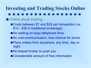Investing and Trading Stocks Online
Online stock trading
Costs between $7 and $29 per transaction (vs.
$10 - $35 in traditional brokerage)
No waiting on busy telephone lines
No oral communication, less chance for errors
Place orders from anywhere, any time, day or
night
No biased broker to push you
Considerable amount of free information

 