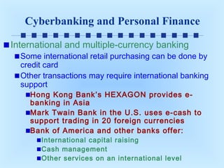 Cyberbanking and Personal Finance
International and multiple-currency banking

Some international retail purchasing can be done by
credit card
Other transactions may require international banking
support
Hong Kong Bank’s HEXAGON provides ebanking in Asia
Mark Twain Bank in the U.S. uses e-cash to
support trading in 20 foreign currencies
Bank of America and other banks offer:
International capital raising
Cash management
Other services on an international level

 