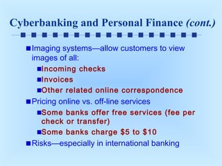 Cyberbanking and Personal Finance (cont.)
Imaging systems—allow customers to view
images of all:
Incoming checks
Invoices
Other related online correspondence

Pricing online vs. off-line services
Some banks offer free services (fee per
check or transfer)
Some banks charge $5 to $10

Risks—especially in international banking

 