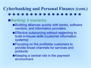 Cyberbanking and Personal Finance (cont.)
Banking: 4 scenarios

Building alliances quickly with banks, software
vendors, and information providers
Effective outsourcing without neglecting to
build in-house skills (customer information
systems)
Focusing on the profitable customers to
provide broad channels for services and
products
Keeping a central role in the payment
environment

 