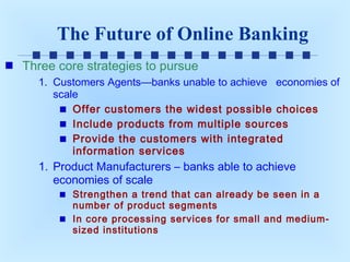 The Future of Online Banking
Three core strategies to pursue
1. Customers Agents—banks unable to achieve economies of
scale
Offer customers the widest possible choices
Include products from multiple sources
Provide the customers with integrated
information services

1. Product Manufacturers – banks able to achieve
economies of scale
Strengthen a trend that can already be seen in a
number of product segments
In core processing services for small and mediumsized institutions

 