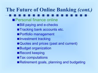 The Future of Online Banking (cont.)
Personal finance online

Bill paying and e-checks
Tracking bank accounts etc.
Portfolio management
Investment tracking
Quotes and prices (past and current)
Budget organization
Record keeping
Tax computations
Retirement goals, planning and budgeting

 
