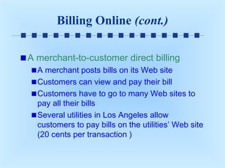 Billing Online (cont.)
A merchant-to-customer direct billing
A merchant posts bills on its Web site
Customers can view and pay their bill
Customers have to go to many Web sites to
pay all their bills
Several utilities in Los Angeles allow
customers to pay bills on the utilities’ Web site
(20 cents per transaction )

 