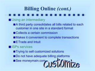 Billing Online (cont.)
Using an intermediary
A third party consolidates all bills related to each
customer in one site in a standard format
Collects a certain commission
Makes it convenient to complete transactions
E*Trade and Intuit

ISPs services
Trying to sell customized solutions
Do not have adequate billing platforms
See moneymain.com

 