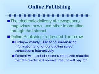 Online Publishing
The electronic delivery of newspapers,
magazines, news, and other information
through the Internet
Online Publishing Today and Tomorrow
Today— mainly used for disseminating
information and for conducting sales
transactions interactively
Tomorrow— include more customized material
that the reader will receive free, or will pay for

 