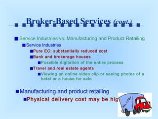 Broker-Based Services (cont.)
Service Industries vs. Manufacturing and Product Retailing
Service Industries
Pure EC: substantially reduced cost
Bank and brokerage houses
Possible digitation of the entire process
Travel and real estate agents
Viewing an online video clip or seeing photos of a
hotel or a house for sale

Manufacturing and product retailing
Physical delivery cost may be high

 