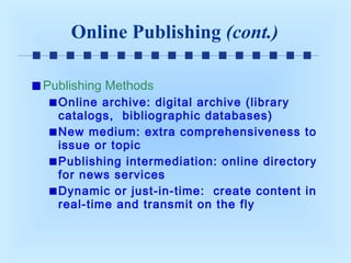 Online Publishing (cont.)
Publishing Methods
Online archive: digital archive (library
catalogs, bibliographic databases)
New medium: extra comprehensiveness to
issue or topic
Publishing intermediation: online directory
for news services
Dynamic or just-in-time: create content in
real-time and transmit on the fly

 
