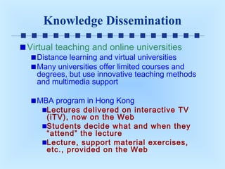Knowledge Dissemination
Virtual teaching and online universities

Distance learning and virtual universities
Many universities offer limited courses and
degrees, but use innovative teaching methods
and multimedia support
MBA program in Hong Kong
Lectures delivered on interactive TV
(iTV), now on the Web
Students decide what and when they
“attend” the lecture
Lecture, support material exercises,
etc., provided on the Web

 