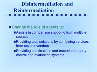 Disintermediation and
Reintermediation
Change the role of agents to:
Assists in comparison shopping from multiple
sources
Providing total solutions by combining services
from several vendors
Providing certifications and trusted third party
control and evaluation systems

 