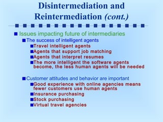 Disintermediation and
Reintermediation (cont.)
Issues impacting future of intermediaries
The success of intelligent agents

Travel intelligent agents
Agents that support job matching
Agents that interpret resumes
The more intelligent the software agents
become, the less human agents will be needed

Customer attitudes and behavior are important

Good experience with online agencies means
fewer customers use human agents
Insurance purchasing
Stock purchasing
Virtual travel agencies

 