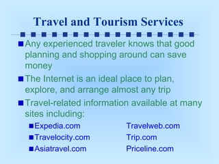 Travel and Tourism Services
Any experienced traveler knows that good
planning and shopping around can save
money
The Internet is an ideal place to plan,
explore, and arrange almost any trip
Travel-related information available at many
sites including:
Expedia.com
Travelocity.com
Asiatravel.com

Travelweb.com
Trip.com
Priceline.com

 