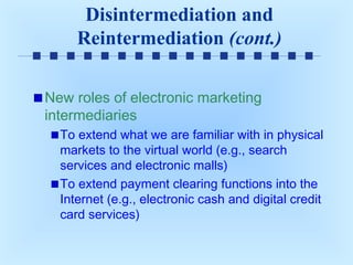 Disintermediation and
Reintermediation (cont.)
New roles of electronic marketing
intermediaries
To extend what we are familiar with in physical
markets to the virtual world (e.g., search
services and electronic malls)
To extend payment clearing functions into the
Internet (e.g., electronic cash and digital credit
card services)

 