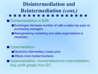 Disintermediation and
Reintermediation (cont.)
Disintermediation in B2B
Exchanges decrease number of calls a sales rep pays on
purchasing managers
Reengineering marketing and sales organizations is
necessary

Cybermediation
Electronic intermediary (rowe.com)
Affects most market functions

Hypermediation—human/electronic intermediation;
may profit greatly from EC

 