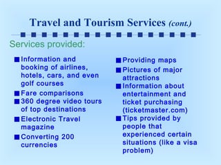Travel and Tourism Services (cont.)
Services provided:
Information and
booking of airlines,
hotels, cars, and even
golf courses
Fare comparisons
360 degree video tours
of top destinations
Electronic Travel
magazine
Converting 200
currencies

Providing maps
Pictures of major
attractions
Information about
entertainment and
ticket purchasing
(ticketmaster.com)
Tips provided by
people that
experienced certain
situations (like a visa
problem)

 