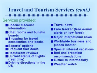 Travel and Tourism Services (cont.)
Services provided:
Special discount
information
Chat rooms and bulletin
boards
Shopping for travel
accessories and books
Experts’ options
Frequent flier deals
Restaurant reviews
Current status of flights
(real time)
Driving directions in the
US

Travel news
Fare tracker (free e-mail
alerts on low fares)
Major international news
Worldwide business and
places locator
Special interest vacations
Bed and breakfast
recommendations
E-mail to intermediary
Weather watch

 
