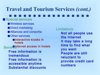 Travel and Tourism Services (cont.)
Special services

Wireless services
Direct marketing
Alliances and consortia
Other services

Interactive kiosks in
hotels
Internet access in hotels
Benefits

Free information is
tremendous
Free information is
accessible anytime
Substantial discounts

Limitations

Not all people use
the Internet
It may take a long
time to find what
you want
People are still
reluctant to
provide credit card
numbers

 