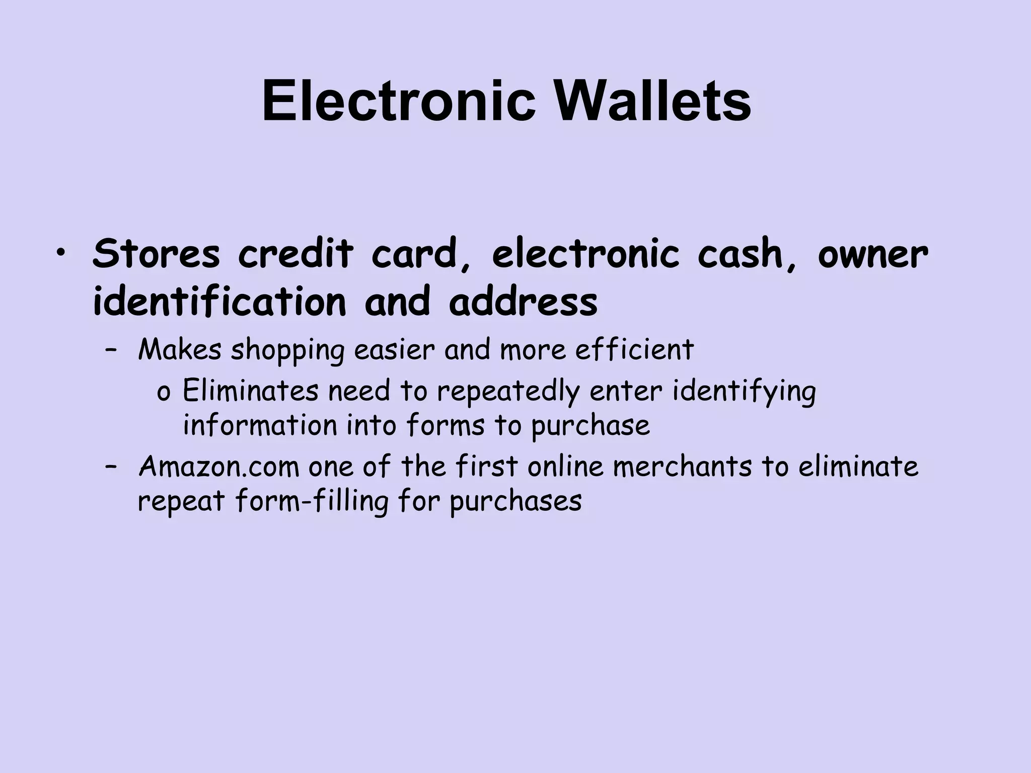 Electronic Wallets
• Stores credit card, electronic cash, owner
identification and address
– Makes shopping easier and more efficient
o Eliminates need to repeatedly enter identifying
information into forms to purchase
– Amazon.com one of the first online merchants to eliminate
repeat form-filling for purchases
 