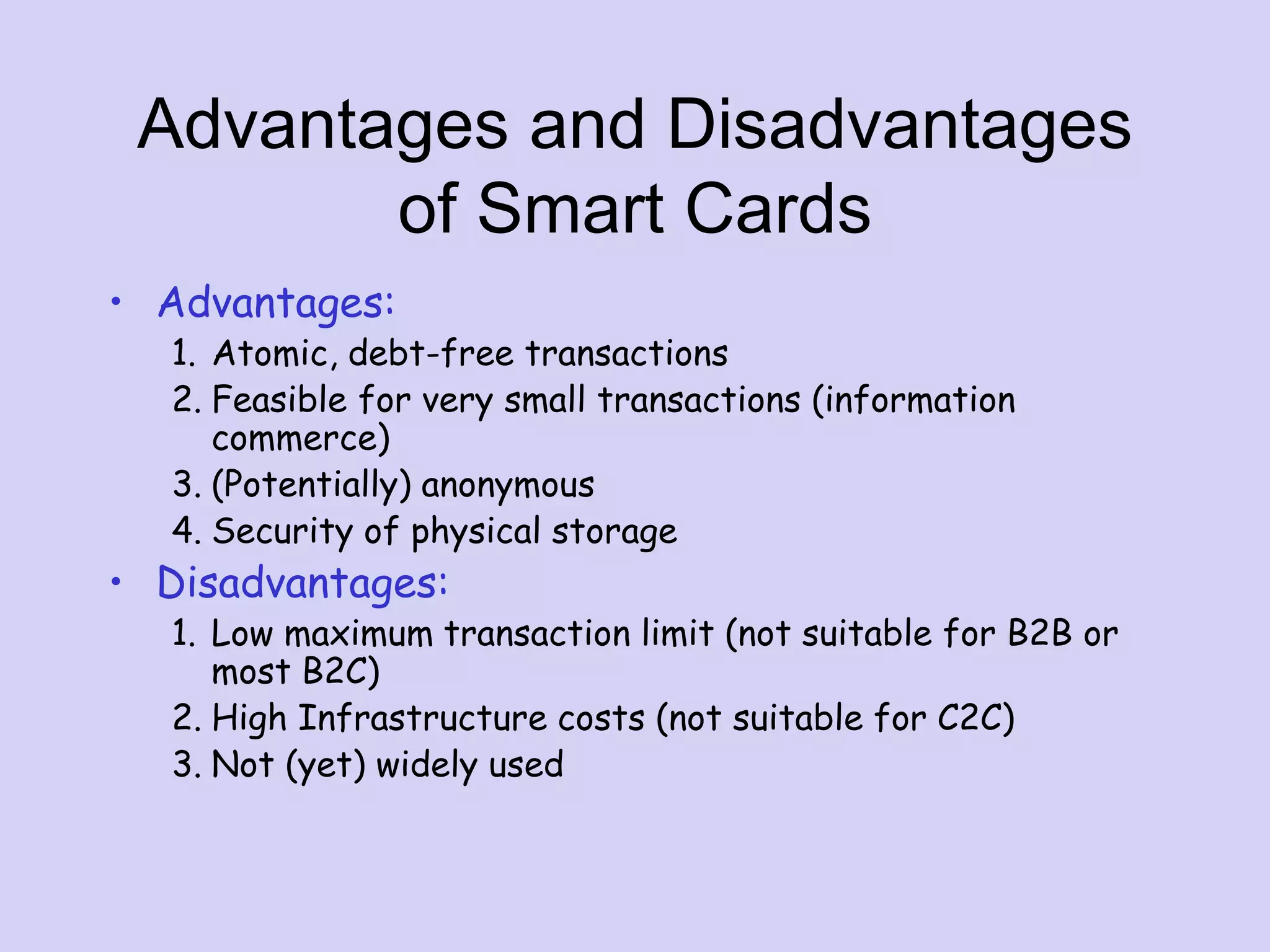 Advantages and Disadvantages
of Smart Cards
• Advantages:
1. Atomic, debt-free transactions
2. Feasible for very small transactions (information
commerce)
3. (Potentially) anonymous
4. Security of physical storage
• Disadvantages:
1. Low maximum transaction limit (not suitable for B2B or
most B2C)
2. High Infrastructure costs (not suitable for C2C)
3. Not (yet) widely used
 