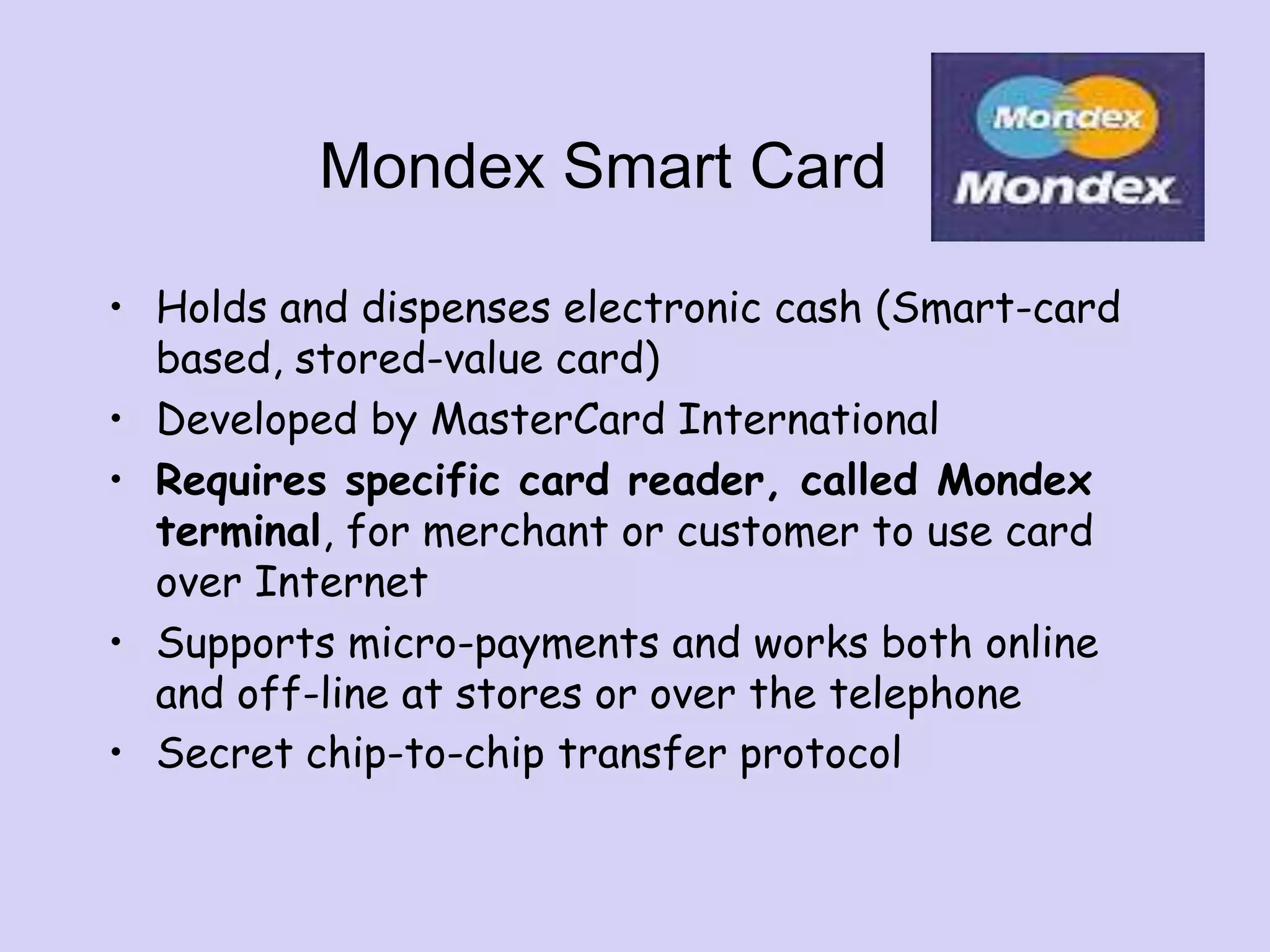 Mondex Smart Card
• Holds and dispenses electronic cash (Smart-card
based, stored-value card)
• Developed by MasterCard International
• Requires specific card reader, called Mondex
terminal, for merchant or customer to use card
over Internet
• Supports micro-payments and works both online
and off-line at stores or over the telephone
• Secret chip-to-chip transfer protocol
 
