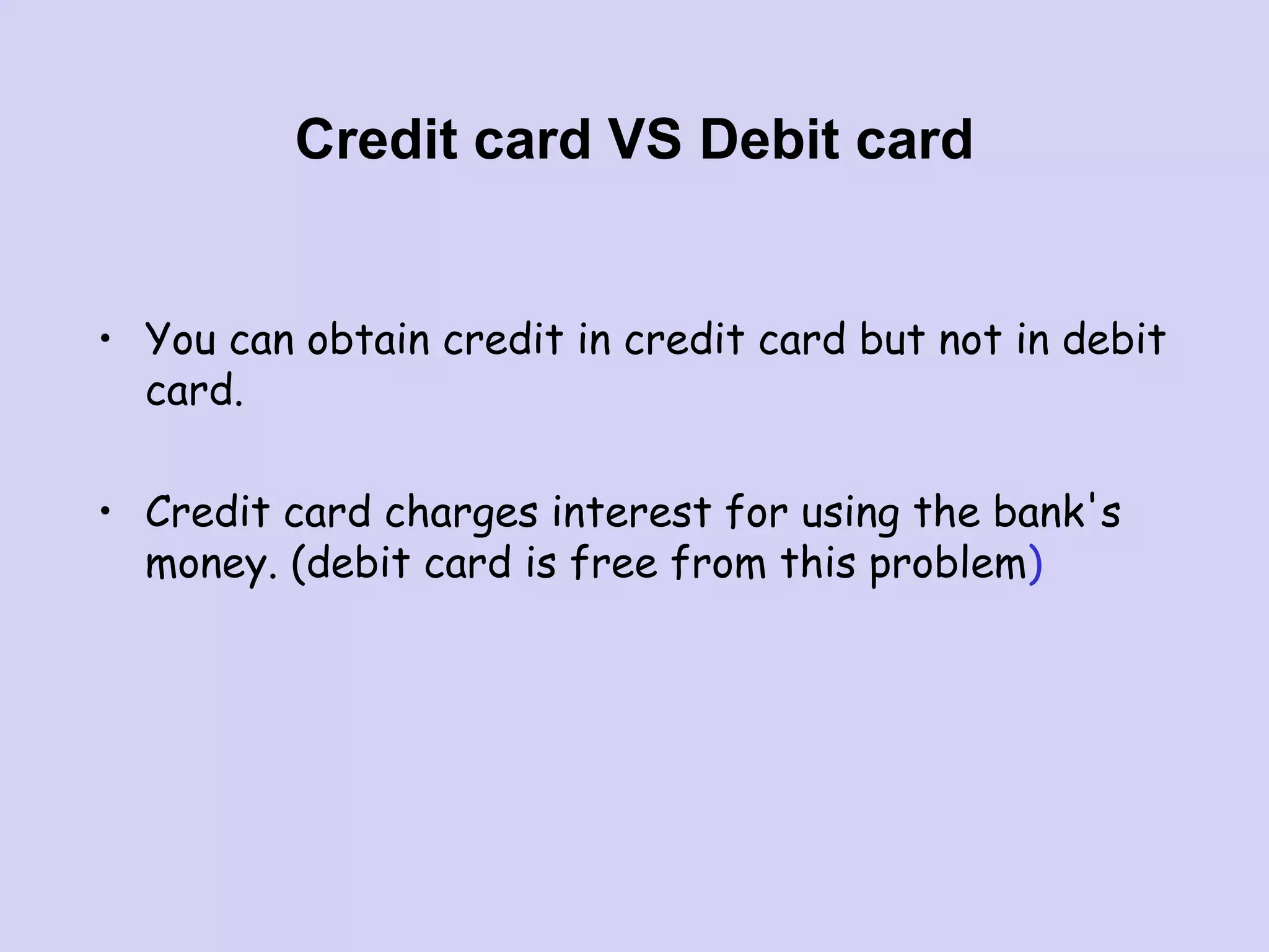 Credit card VS Debit card
• You can obtain credit in credit card but not in debit
card.
• Credit card charges interest for using the bank's
money. (debit card is free from this problem)
 