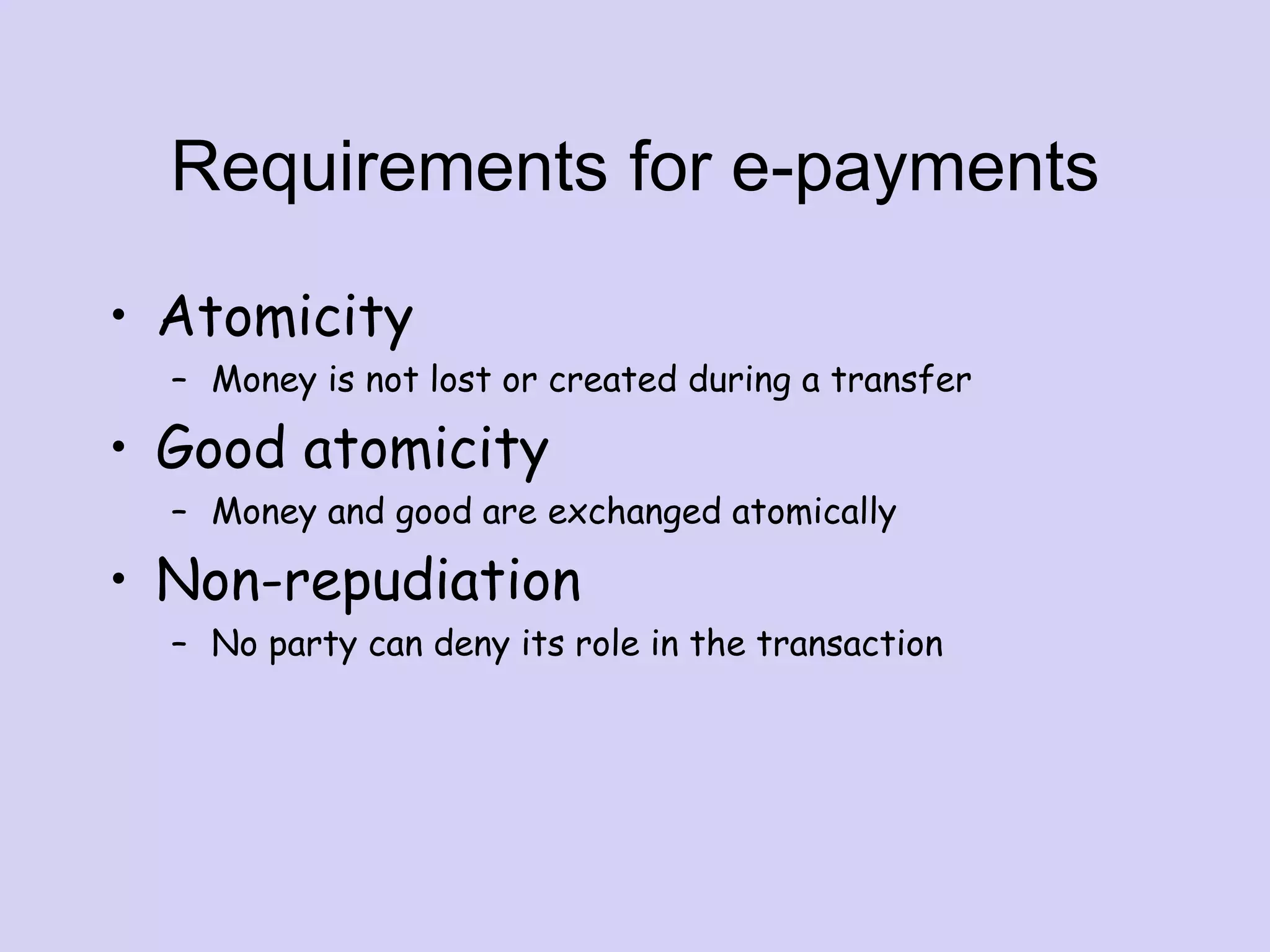 Requirements for e-payments
• Atomicity
– Money is not lost or created during a transfer
• Good atomicity
– Money and good are exchanged atomically
• Non-repudiation
– No party can deny its role in the transaction
 