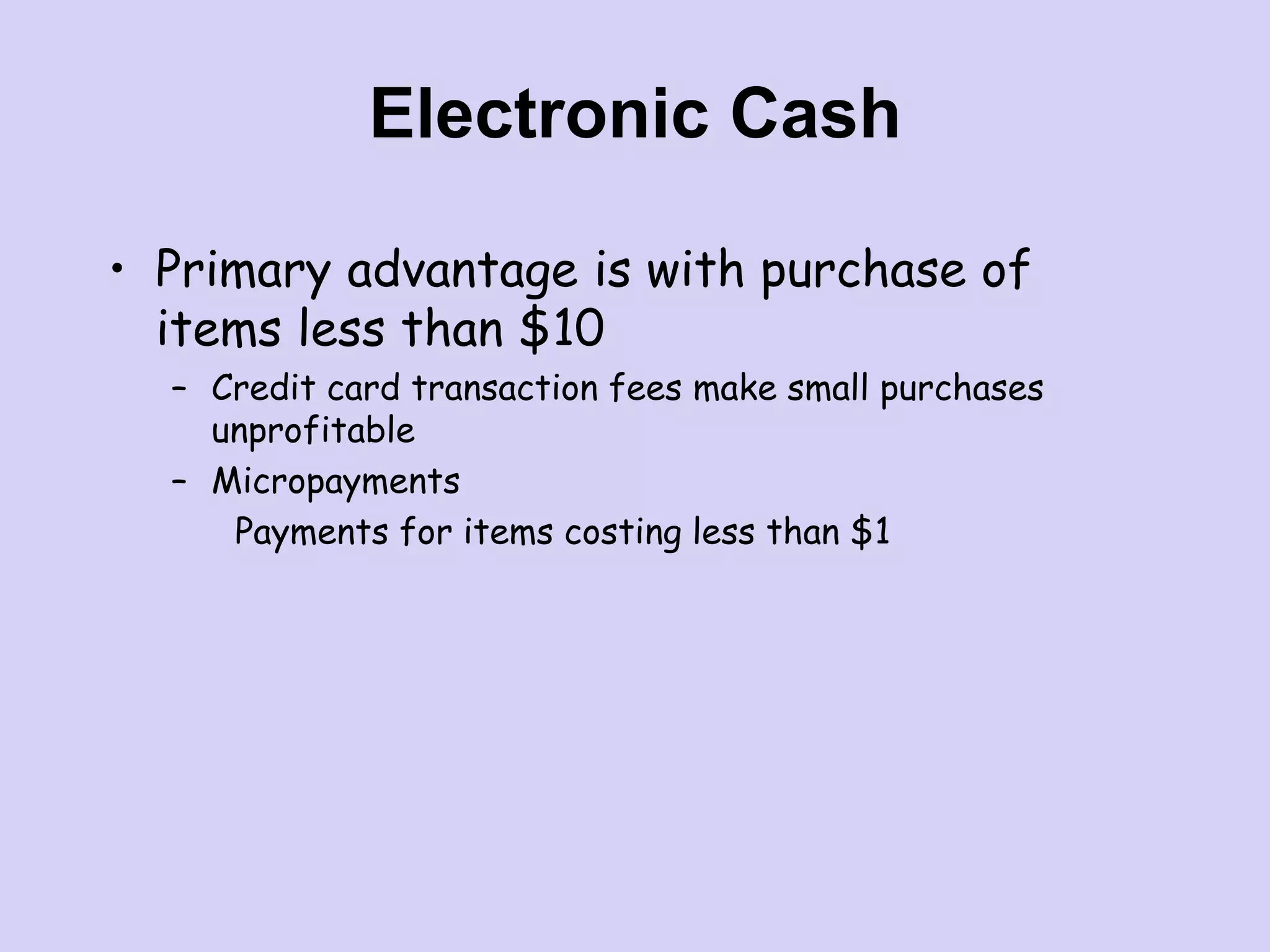 Electronic Cash
• Primary advantage is with purchase of
items less than $10
– Credit card transaction fees make small purchases
unprofitable
– Micropayments
Payments for items costing less than $1
 