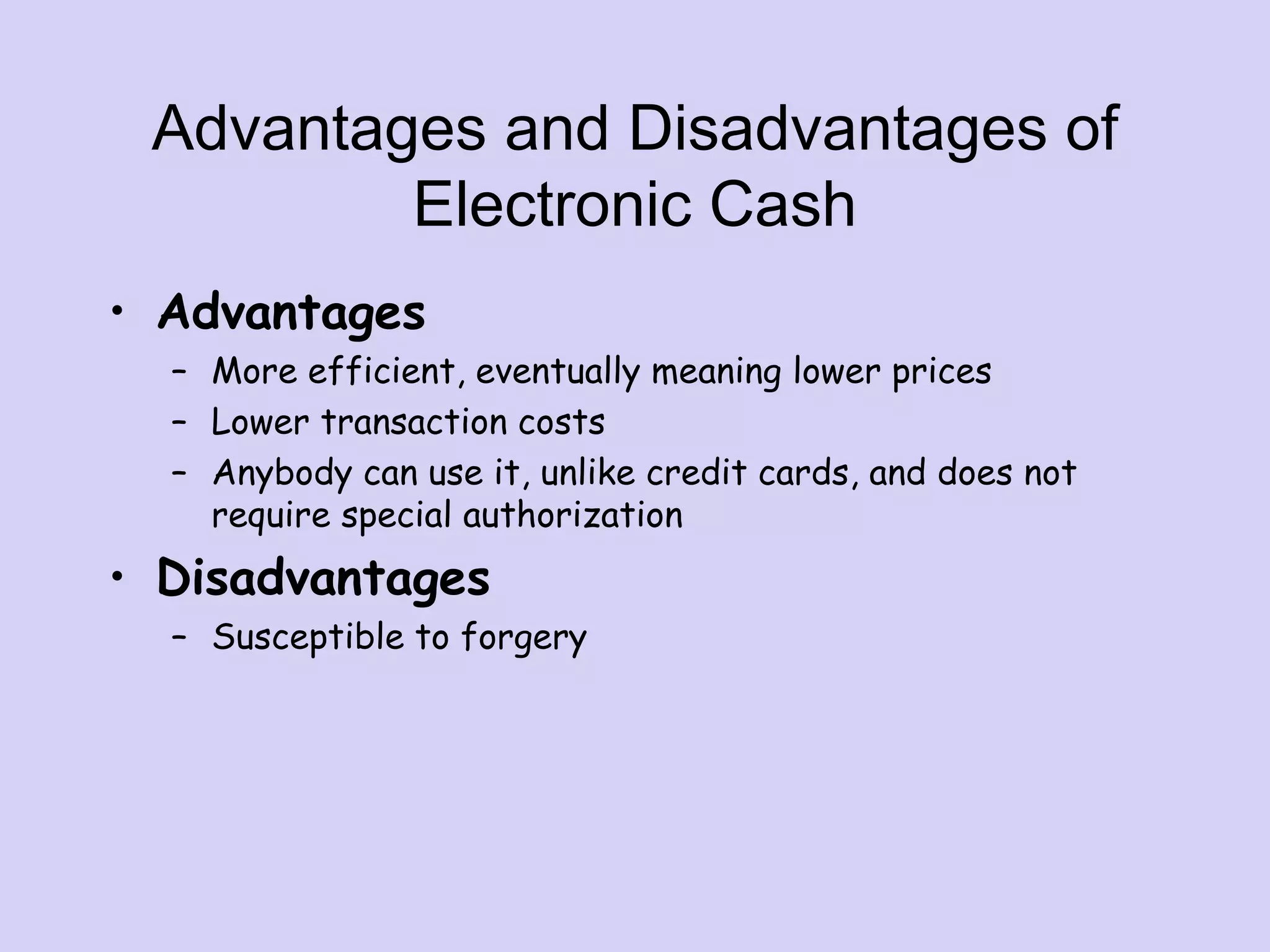Advantages and Disadvantages of
Electronic Cash
• Advantages
– More efficient, eventually meaning lower prices
– Lower transaction costs
– Anybody can use it, unlike credit cards, and does not
require special authorization
• Disadvantages
– Susceptible to forgery
 